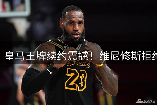 皇马王牌续约震撼！维尼修斯拒绝枪手天价邀约 伯纳乌效力至2032